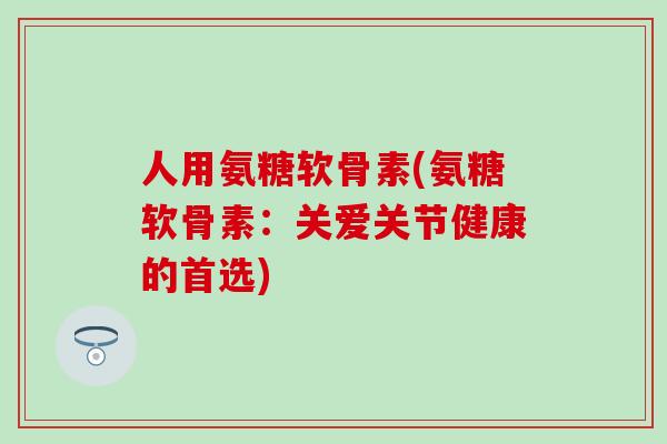 人用氨糖软骨素(氨糖软骨素：关爱关节健康的首选)