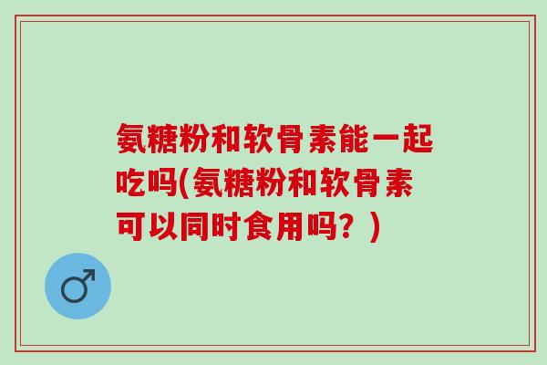 氨糖粉和软骨素能一起吃吗(氨糖粉和软骨素可以同时食用吗？)
