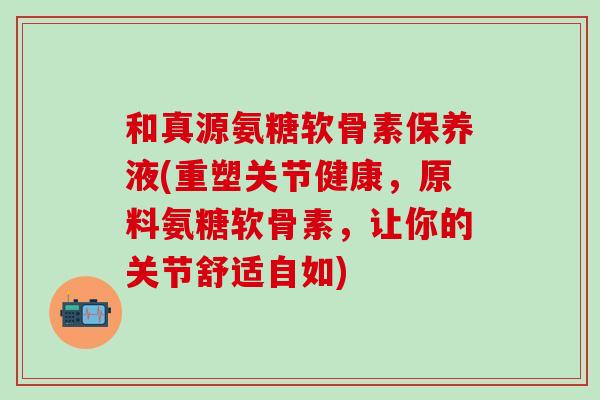 和真源氨糖软骨素保养液(重塑关节健康，原料氨糖软骨素，让你的关节舒适自如)