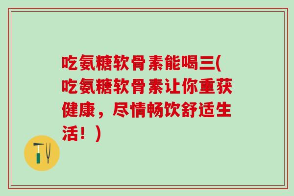 吃氨糖软骨素能喝三(吃氨糖软骨素让你重获健康，尽情畅饮舒适生活！)