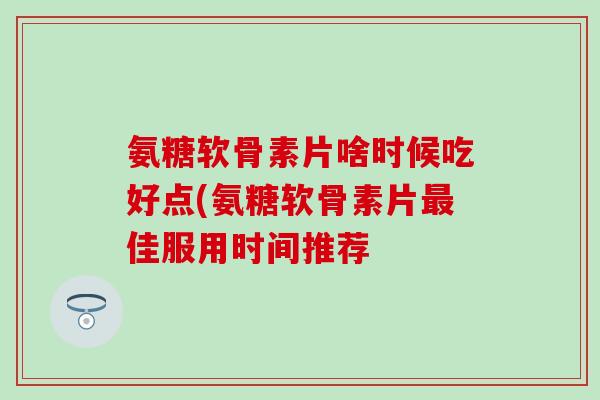 氨糖软骨素片啥时候吃好点(氨糖软骨素片最佳服用时间推荐