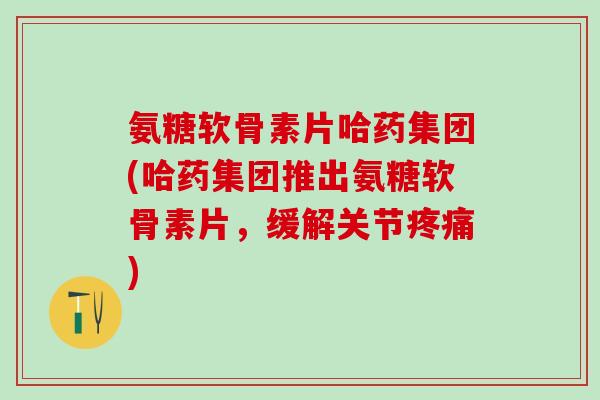 氨糖软骨素片哈药集团(哈药集团推出氨糖软骨素片，缓解关节疼痛)