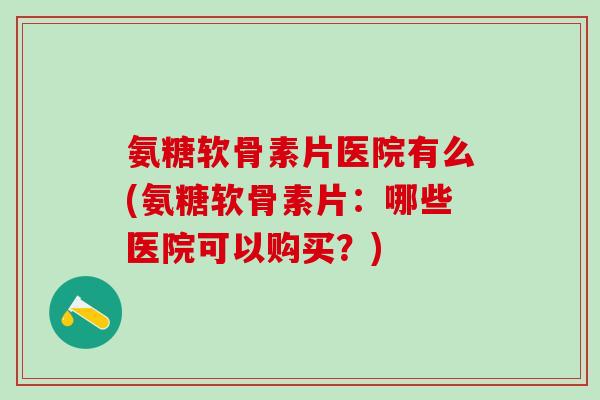 氨糖软骨素片医院有么(氨糖软骨素片：哪些医院可以购买？)
