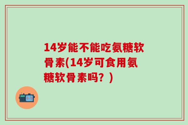 14岁能不能吃氨糖软骨素(14岁可食用氨糖软骨素吗？)