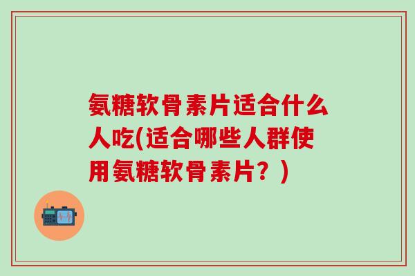 氨糖软骨素片适合什么人吃(适合哪些人群使用氨糖软骨素片？)