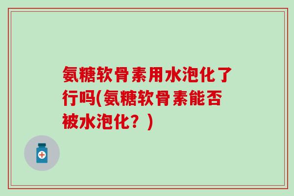氨糖软骨素用水泡化了行吗(氨糖软骨素能否被水泡化？)
