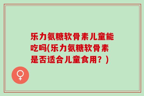 乐力氨糖软骨素儿童能吃吗(乐力氨糖软骨素是否适合儿童食用？)