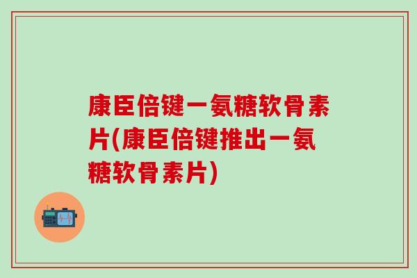 康臣倍键一氨糖软骨素片(康臣倍键推出一氨糖软骨素片)