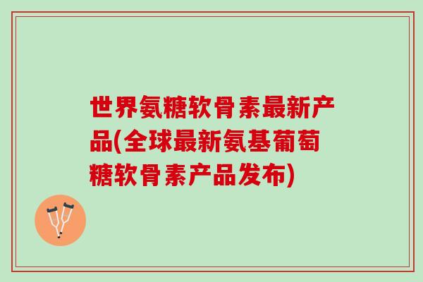 世界氨糖软骨素最新产品(全球最新氨基葡萄糖软骨素产品发布)
