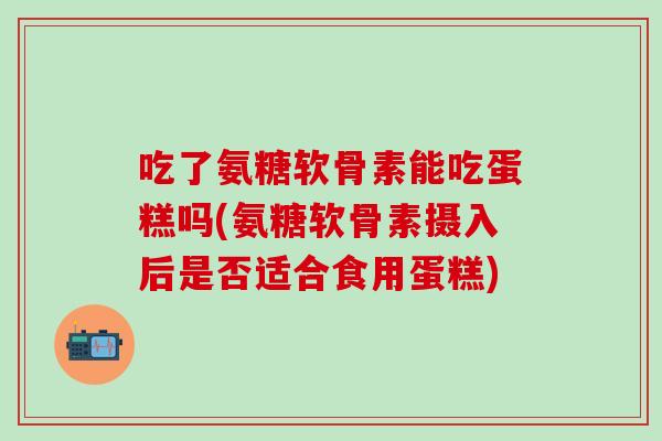 吃了氨糖软骨素能吃蛋糕吗(氨糖软骨素摄入后是否适合食用蛋糕)