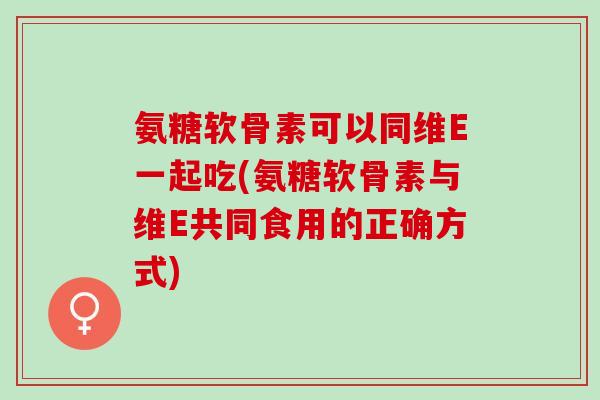 氨糖软骨素可以同维E一起吃(氨糖软骨素与维E共同食用的正确方式)