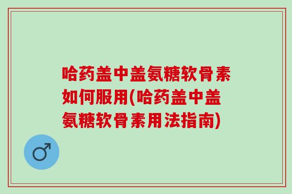 哈药盖中盖氨糖软骨素如何服用(哈药盖中盖氨糖软骨素用法指南)