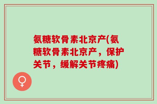 氨糖软骨素北京产(氨糖软骨素北京产，保护关节，缓解关节疼痛)