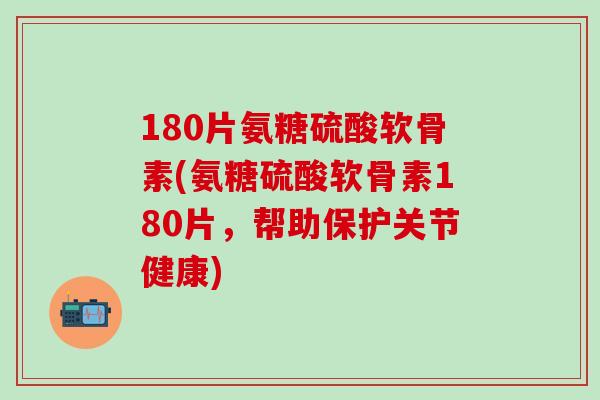 180片氨糖硫酸软骨素(氨糖硫酸软骨素180片，帮助保护关节健康)
