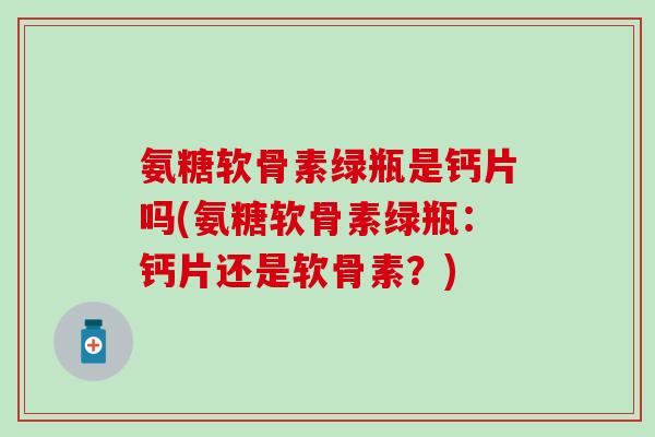 氨糖软骨素绿瓶是钙片吗(氨糖软骨素绿瓶：钙片还是软骨素？)