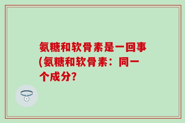 氨糖和软骨素是一回事(氨糖和软骨素：同一个成分？