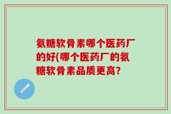 氨糖软骨素哪个医药厂的好(哪个医药厂的氨糖软骨素品质更高？