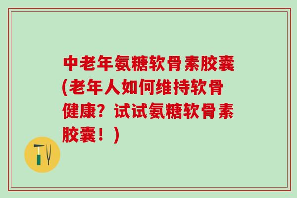 中老年氨糖软骨素胶囊(老年人如何维持软骨健康？试试氨糖软骨素胶囊！)