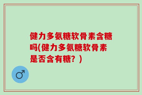 健力多氨糖软骨素含糖吗(健力多氨糖软骨素是否含有糖？)