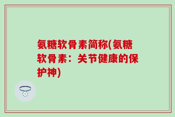 氨糖软骨素简称(氨糖软骨素:关节健康的保护神) 氨糖软骨素简称(氨糖软骨素:关节健康的保护神)