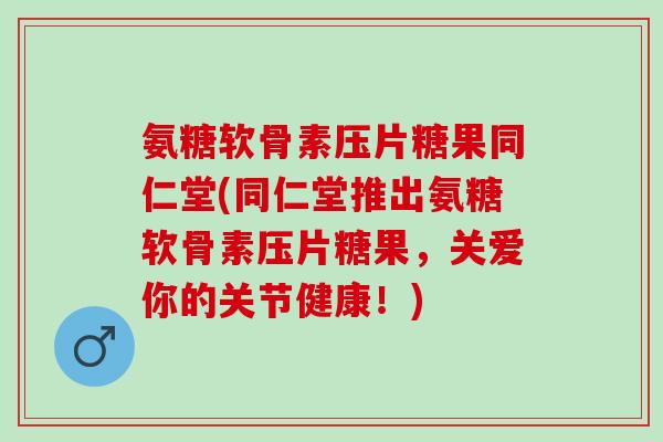 氨糖软骨素压片糖果同仁堂(同仁堂推出氨糖软骨素压片糖果，关爱你的关节健康！)