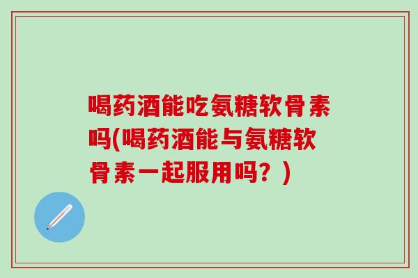 喝药酒能吃氨糖软骨素吗(喝药酒能与氨糖软骨素一起服用吗？)