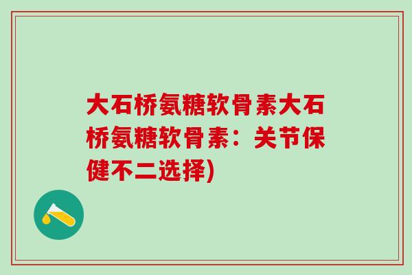 大石桥氨糖软骨素大石桥氨糖软骨素：关节保健不二选择)