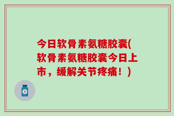 今日软骨素氨糖胶囊(软骨素氨糖胶囊今日上市，缓解关节疼痛！)