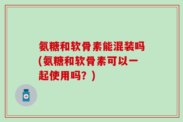 氨糖和软骨素能混装吗(氨糖和软骨素可以一起使用吗?) 氨糖和软骨素能混装吗(氨糖和软骨素可以一起使用吗?)