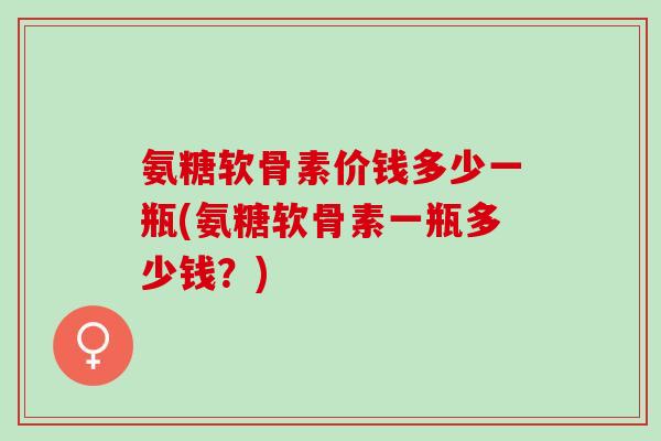 氨糖软骨素价钱多少一瓶(氨糖软骨素一瓶多少钱？)