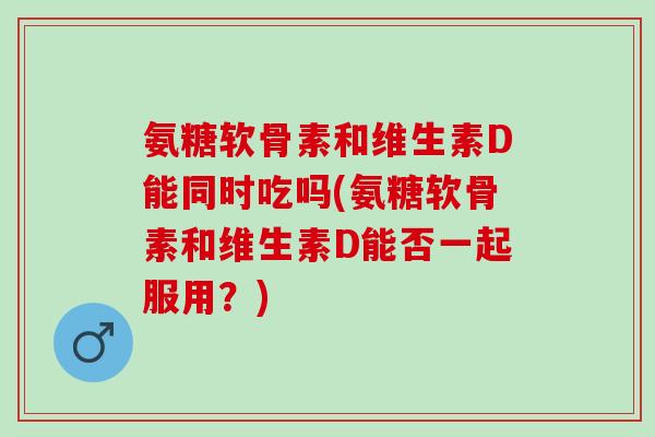 氨糖软骨素和维生素D能同时吃吗(氨糖软骨素和维生素D能否一起服用？)