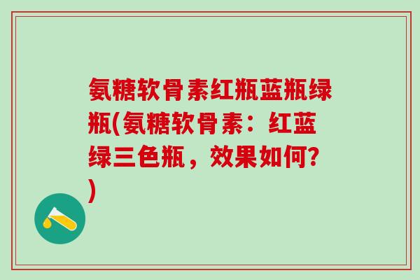 氨糖软骨素红瓶蓝瓶绿瓶(氨糖软骨素：红蓝绿三色瓶，效果如何？)