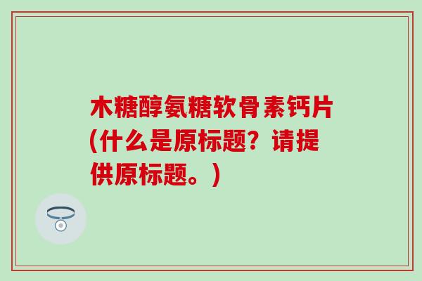 木糖醇氨糖软骨素钙片(什么是原标题？请提供原标题。)
