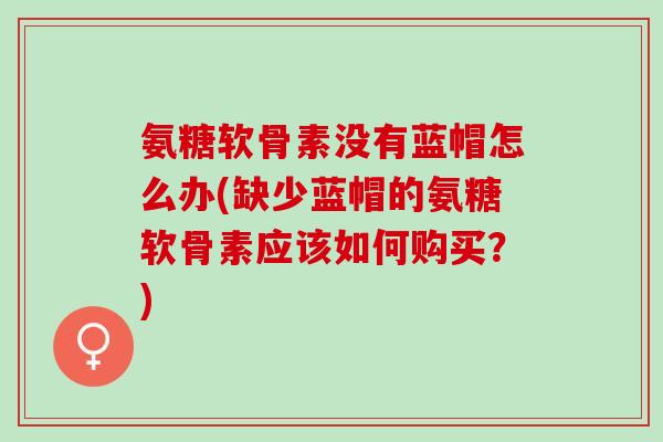 氨糖软骨素没有蓝帽怎么办(缺少蓝帽的氨糖软骨素应该如何购买?) 氨糖软骨素没有蓝帽怎么办(缺少蓝帽的氨糖软骨素应该如何购买?)