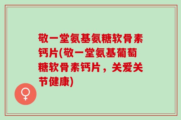 敬一堂氨基氨糖软骨素钙片(敬一堂氨基葡萄糖软骨素钙片，关爱关节健康)