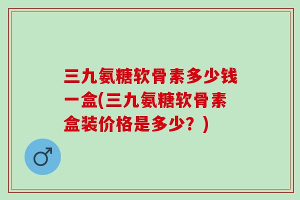 三九氨糖软骨素多少钱一盒(三九氨糖软骨素盒装价格是多少？)