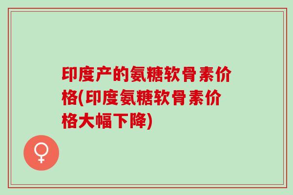 印度产的氨糖软骨素价格(印度氨糖软骨素价格大幅下降)