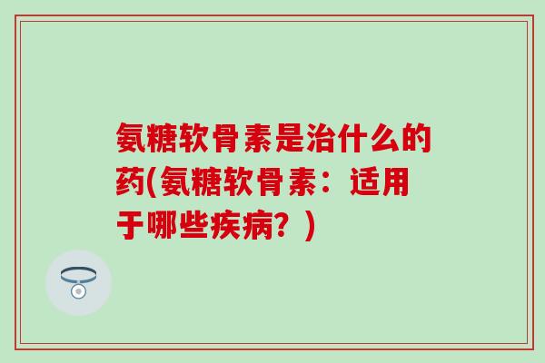 氨糖软骨素是治什么的药(氨糖软骨素：适用于哪些疾病？)