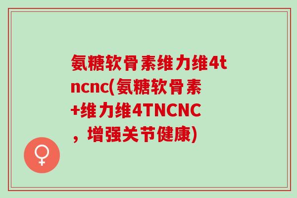 氨糖软骨素维力维4tncnc(氨糖软骨素+维力维4TNCNC，增强关节健康)