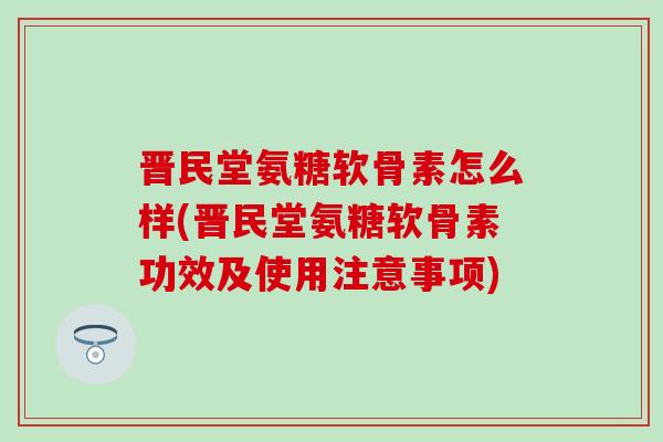 晋民堂氨糖软骨素怎么样(晋民堂氨糖软骨素功效及使用注意事项)