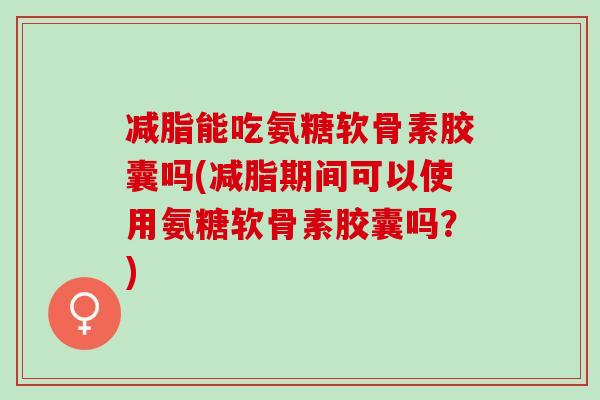 减脂能吃氨糖软骨素胶囊吗(减脂期间可以使用氨糖软骨素胶囊吗？)