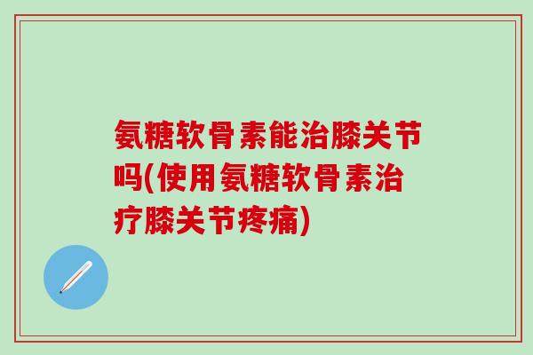氨糖软骨素能膝关节吗(使用氨糖软骨素膝关节) 氨糖软骨素能膝关节吗(使用氨糖软骨素膝关节)