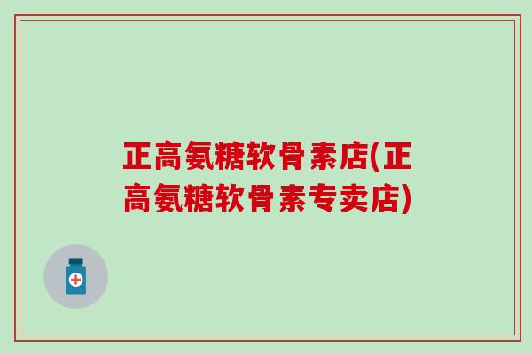 正高氨糖软骨素店(正高氨糖软骨素专卖店)