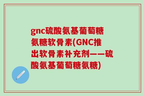 gnc硫酸氨基葡萄糖氨糖软骨素(GNC推出软骨素补充剂——硫酸氨基葡萄糖氨糖)