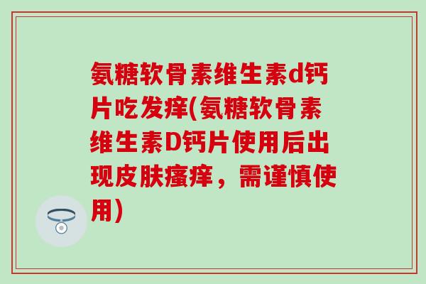 氨糖软骨素维生素d钙片吃发痒(氨糖软骨素维生素D钙片使用后出现皮肤瘙痒，需谨慎使用)
