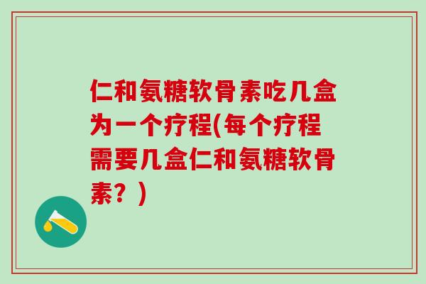 仁和氨糖软骨素吃几盒为一个疗程(每个疗程需要几盒仁和氨糖软骨素？)