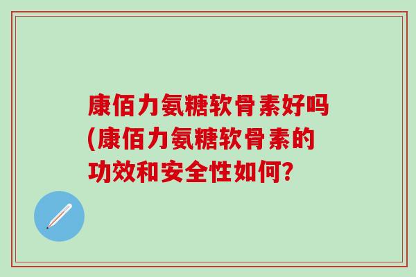 康佰力氨糖软骨素好吗(康佰力氨糖软骨素的功效和安全性如何？