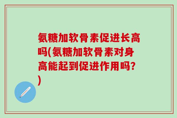 氨糖加软骨素促进长高吗(氨糖加软骨素对身高能起到促进作用吗？)