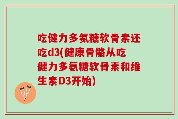 吃健力多氨糖软骨素还吃d3(健康骨骼从吃健力多氨糖软骨素和维生素D3开始)