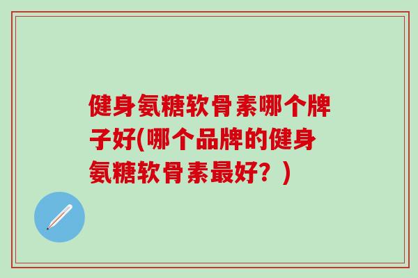 健身氨糖软骨素哪个牌子好(哪个品牌的健身氨糖软骨素最好？)